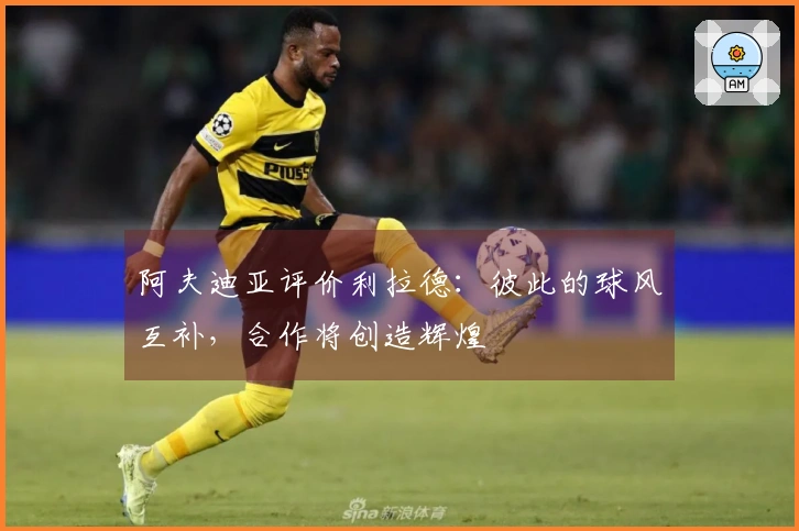 阿夫迪亚评价利拉德：彼此的球风互补，合作将创造辉煌